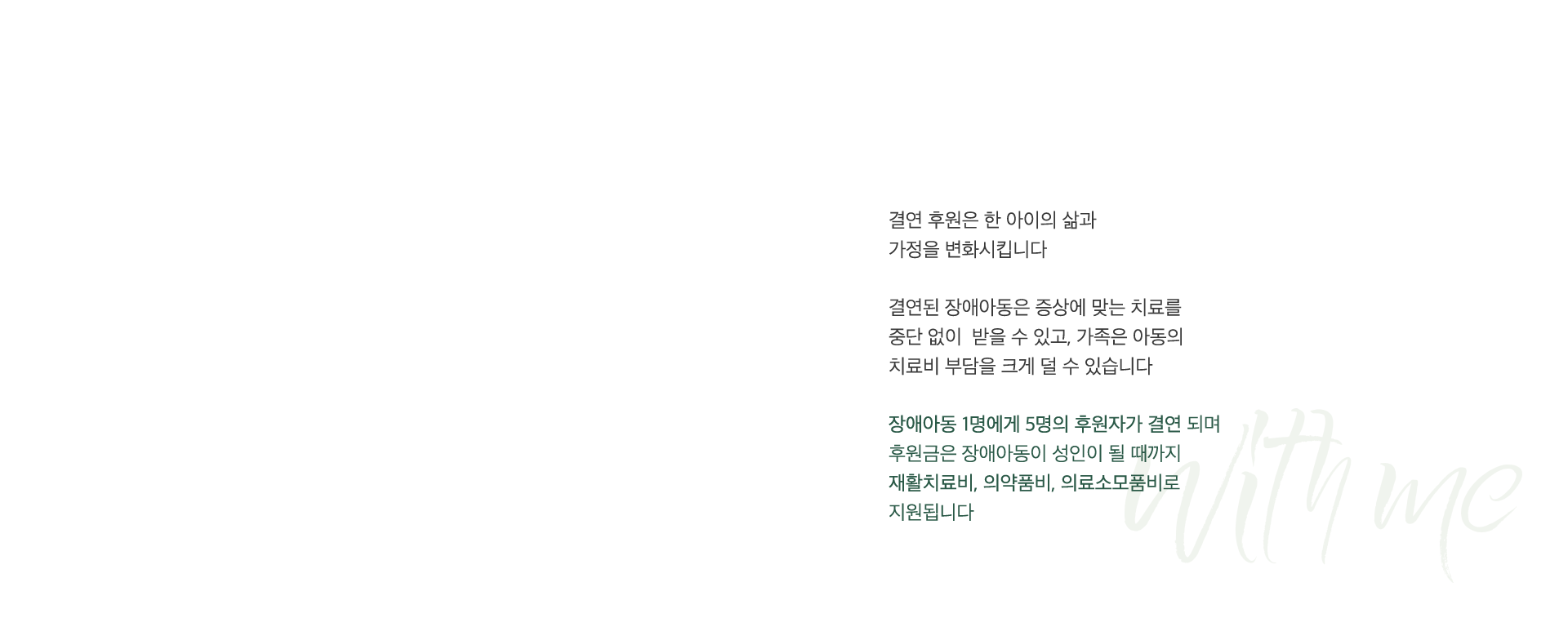 결연된 장애아동은 증상에 맞는 치료를 중단 없이 받을 수 있고, 가족은 아동의 치료비 부담을 크게 덜 수 있습니다. 장애아동 1명에게 5명의 후원자가 결연 되며 후원금은 장애아동이 성인이 될 때까지 재활치료비, 의약품비, 의료소모품비로 지원됩니다.