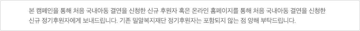 본 캠페인을 통해 처음 국내아동 결연을 신청한 신규 후원자 혹은 온라인 홈페이지를 통해 처음 국내아동 결연을 신청한 신규 정기후원자에게 보내드립니다. 기존 밀알복지재단 정기후원자는 포함되지 않는 점 양해 부탁드립니다.