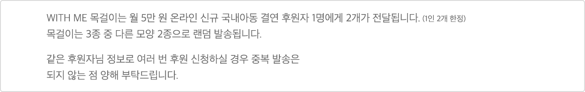 WITH ME 목걸이는 월 5만 원 온라인 신규 국내아동 결연 후원자 1명에게 2개가 전달됩니다.(1인 2개 한정) 목걸이는 3종 중 다른 모양 2종으로 랜덤 발송됩니다. 같은 후원자님 정보로 여러 번 후원 신청하실 경우 중복 발송은 되지 않는 점 양해 부탁드립니다.