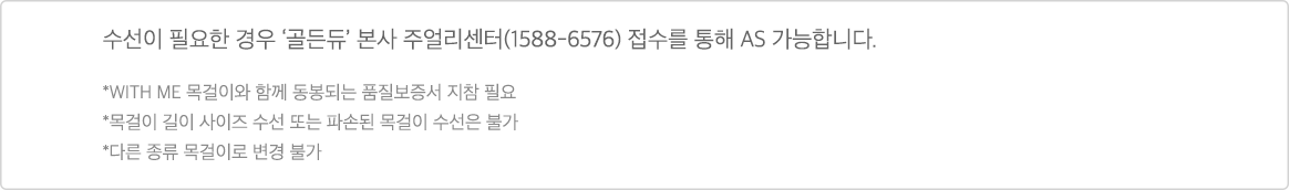 수선이 필요한 경우 '골든듀' 본사 주얼리센터(1588-6576) 접수를 통해 AS 가능합니다. * WITH ME 목걸이와 함께 동봉되는 품질보증서 지참 필요 * 목걸이 길이 사이즈 수선 또는 파손된 목걸이 수선은 불가 * 다른 종류 목걸이로 변경 불가'