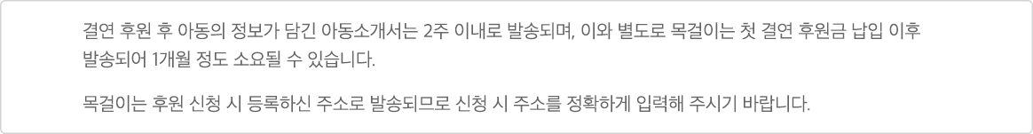 결연 후원 후 아동의 정보가 담긴 아동소개서는 2주 이내로 발송되며, 이와 별도로 목걸이는 첫 결연 후원금 납입 이후 발송되어 1개월 정도 소요될 수 있습니다. 목걸이는 후원 신청 시 등록하신 주소로 발송되므로 신청 시 주소를 정확하게 입력해 주시기 바랍니다.