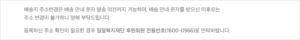 배송지 주소변경은 배송 안내 문자 발송 이전까지 가능하며, 배송 안내 문자를 받으신 이후로는 주소 변경이 불가하니 양해 부탁드립니다. 등록하신 주소 확인이 필요한 경우 밀알복지재단 후원회원 전용번호(1600-0966)로 연락바랍니다.